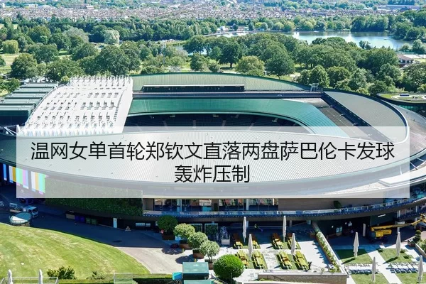 温网女单首轮郑钦文直落两盘萨巴伦卡发球轰炸压制