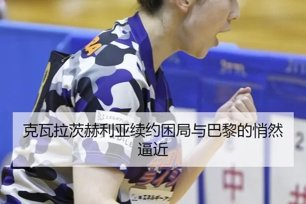克瓦拉茨赫利亚续约困局与巴黎的悄然逼近
