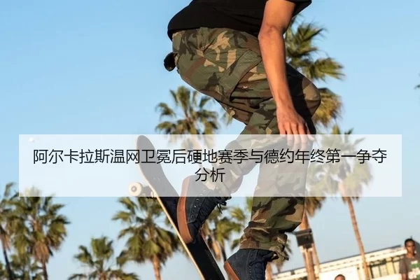 阿尔卡拉斯温网卫冕后硬地赛季与德约年终第一争夺分析