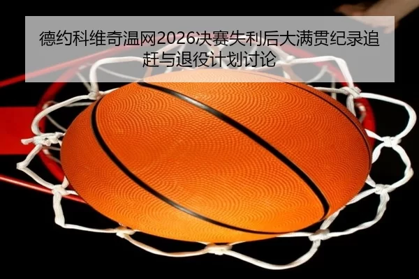 德约科维奇温网2026决赛失利后大满贯纪录追赶与退役计划讨论